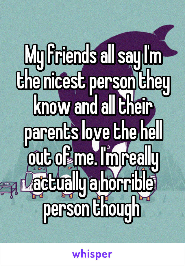 My friends all say I'm the nicest person they know and all their parents love the hell out of me. I'm really actually a horrible person though 