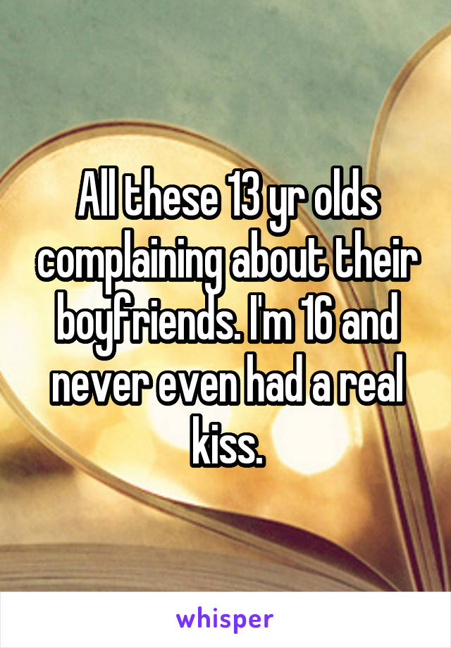 All these 13 yr olds complaining about their boyfriends. I'm 16 and never even had a real kiss.