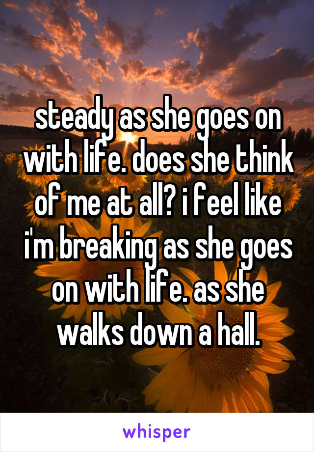 steady as she goes on with life. does she think of me at all? i feel like i'm breaking as she goes on with life. as she walks down a hall.