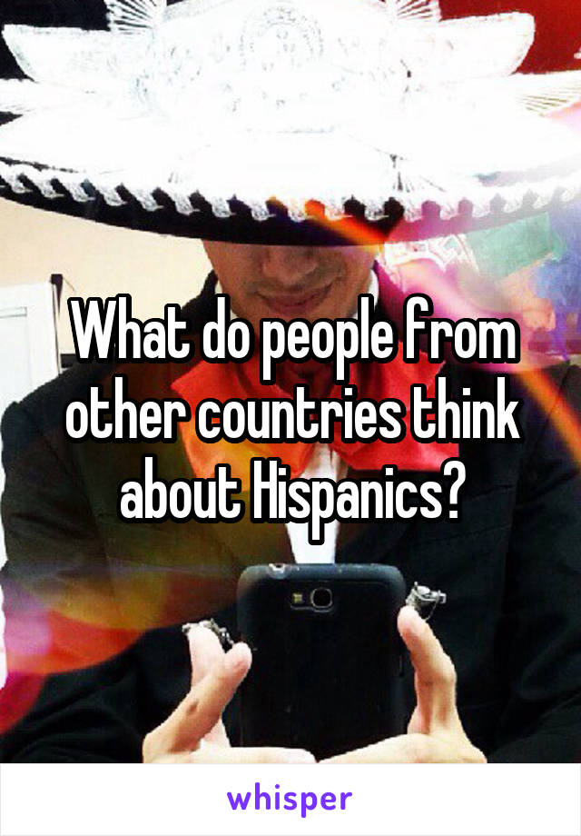 What do people from other countries think about Hispanics?