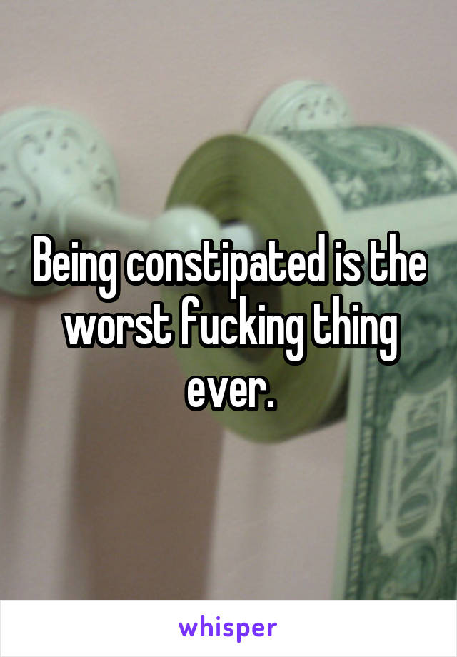 Being constipated is the worst fucking thing ever.