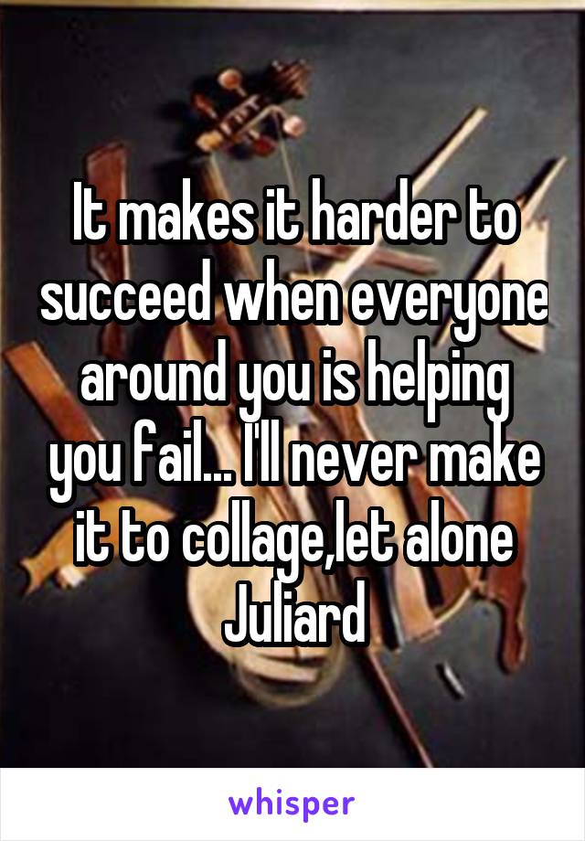 It makes it harder to succeed when everyone around you is helping you fail... I'll never make it to collage,let alone Juliard