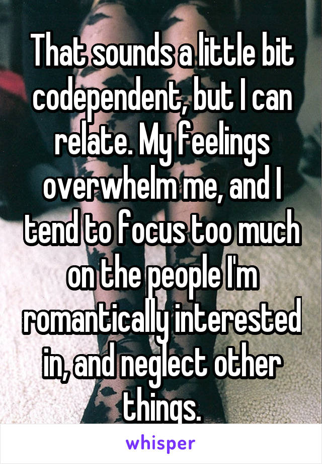 That sounds a little bit codependent, but I can relate. My feelings overwhelm me, and I tend to focus too much on the people I'm romantically interested in, and neglect other things.