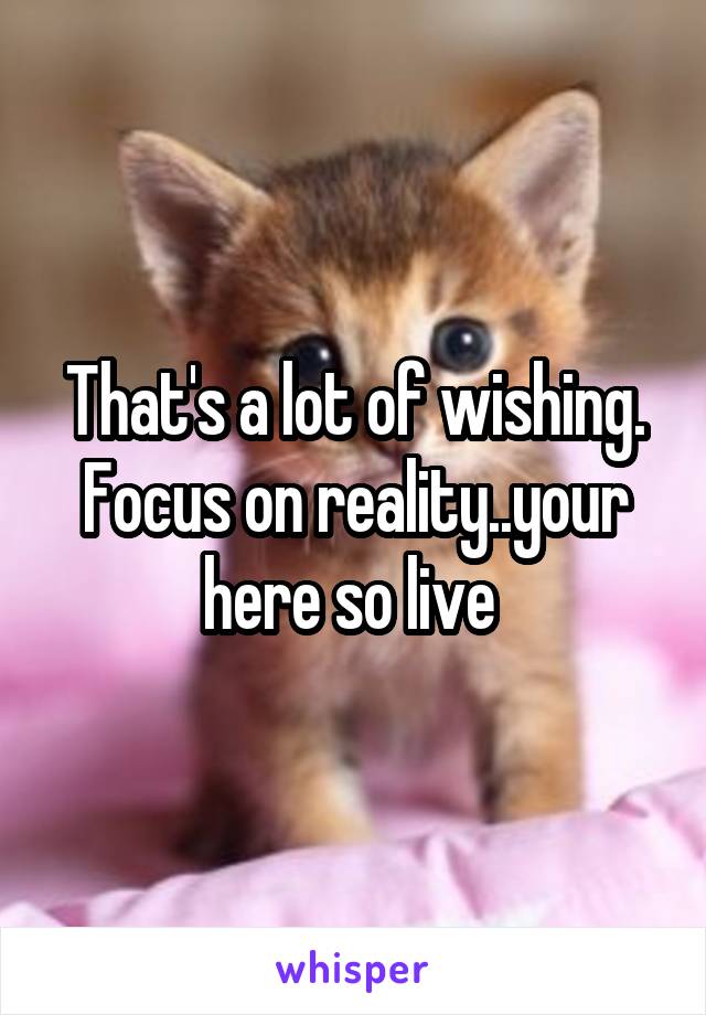 That's a lot of wishing. Focus on reality..your here so live 