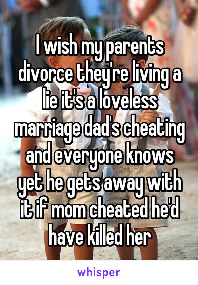 I wish my parents divorce they're living a lie it's a loveless marriage dad's cheating and everyone knows yet he gets away with it if mom cheated he'd have killed her