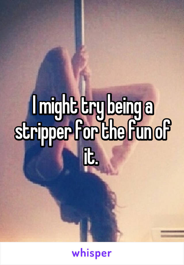 I might try being a stripper for the fun of it. 