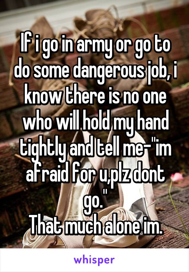 If i go in army or go to do some dangerous job, i know there is no one who will hold my hand tightly and tell me-"im afraid for u,plz dont go."
That much alone im.