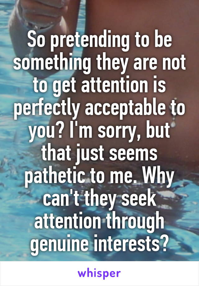 So pretending to be something they are not to get attention is perfectly acceptable to you? I'm sorry, but that just seems pathetic to me. Why can't they seek attention through genuine interests?