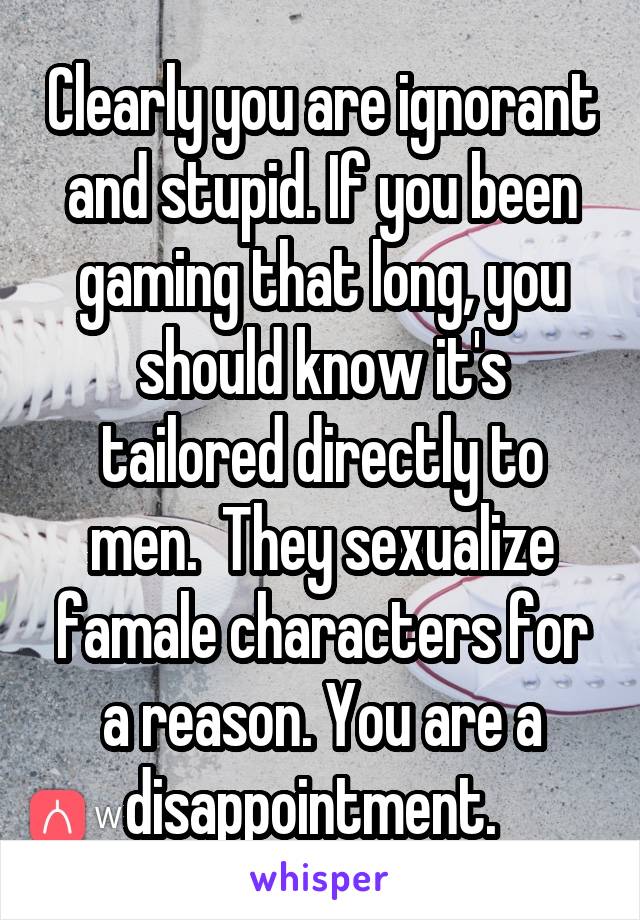 Clearly you are ignorant and stupid. If you been gaming that long, you should know it's tailored directly to men.  They sexualize famale characters for a reason. You are a disappointment.  