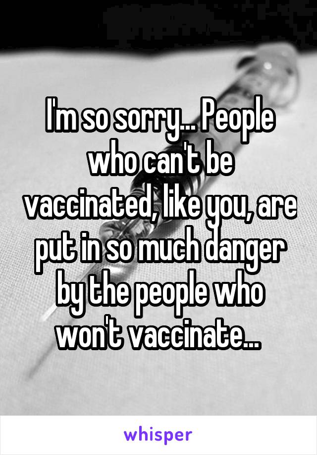 I'm so sorry... People who can't be vaccinated, like you, are put in so much danger by the people who won't vaccinate... 