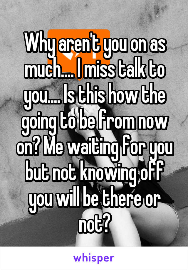 Why aren't you on as much.... I miss talk to you.... Is this how the going to be from now on? Me waiting for you but not knowing off you will be there or not?