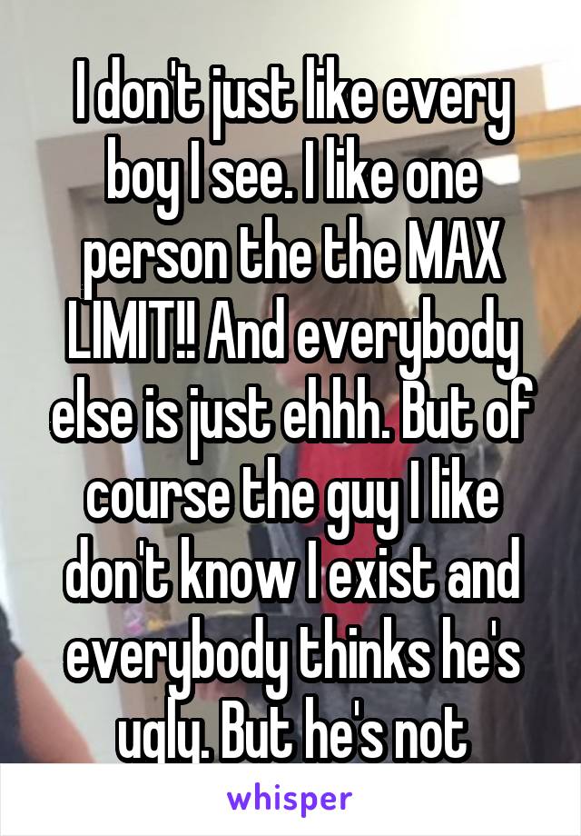 I don't just like every boy I see. I like one person the the MAX LIMIT!! And everybody else is just ehhh. But of course the guy I like don't know I exist and everybody thinks he's ugly. But he's not