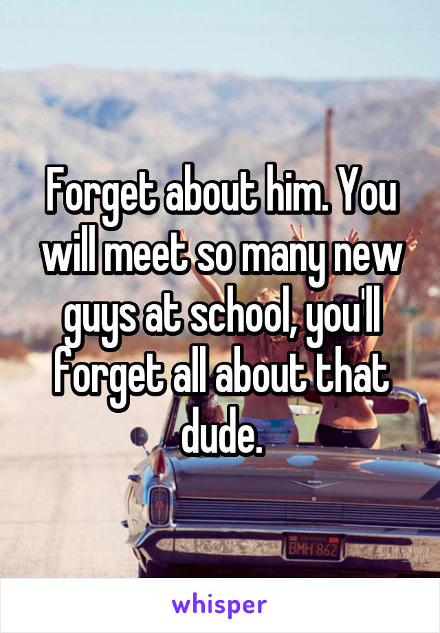 Forget about him. You will meet so many new guys at school, you'll forget all about that dude.