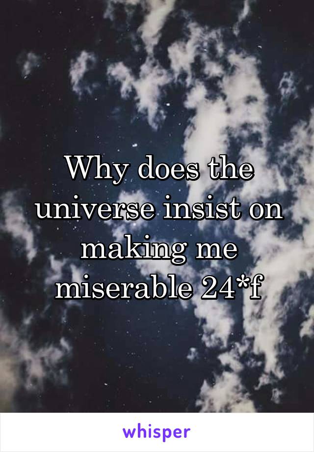 Why does the universe insist on making me miserable 24*f
