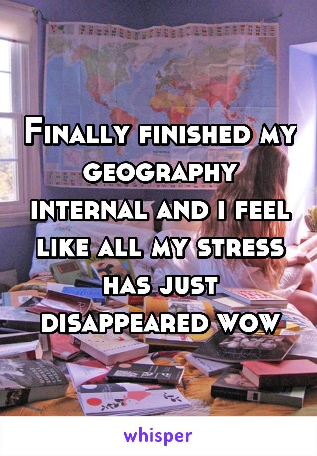 Finally finished my geography internal and i feel like all my stress has just disappeared wow