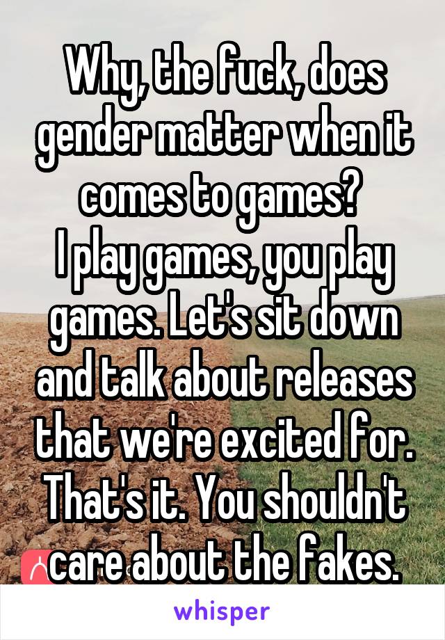 Why, the fuck, does gender matter when it comes to games? 
I play games, you play games. Let's sit down and talk about releases that we're excited for.
That's it. You shouldn't care about the fakes.