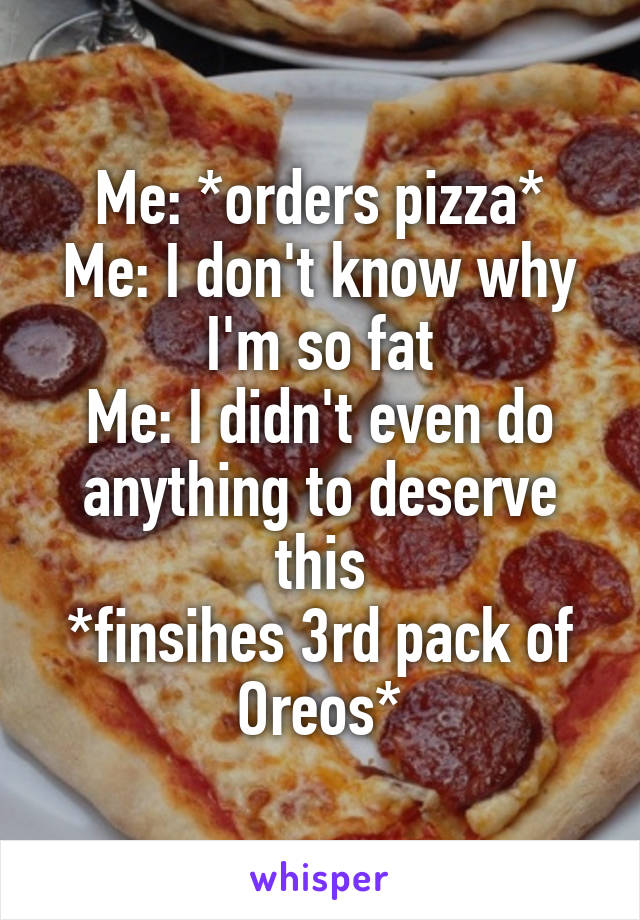 Me: *orders pizza*
Me: I don't know why I'm so fat
Me: I didn't even do anything to deserve this
*finsihes 3rd pack of Oreos*