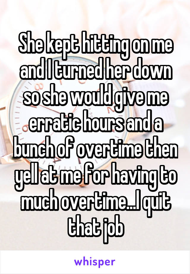 She kept hitting on me and I turned her down so she would give me erratic hours and a bunch of overtime then yell at me for having to much overtime...I quit that job