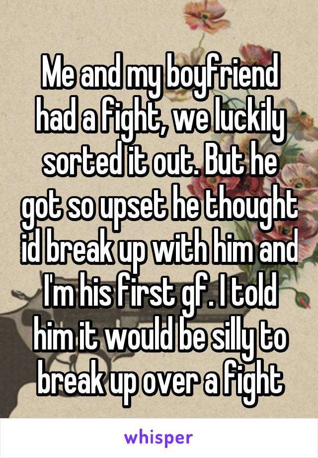 Me and my boyfriend had a fight, we luckily sorted it out. But he got so upset he thought id break up with him and I'm his first gf. I told him it would be silly to break up over a fight