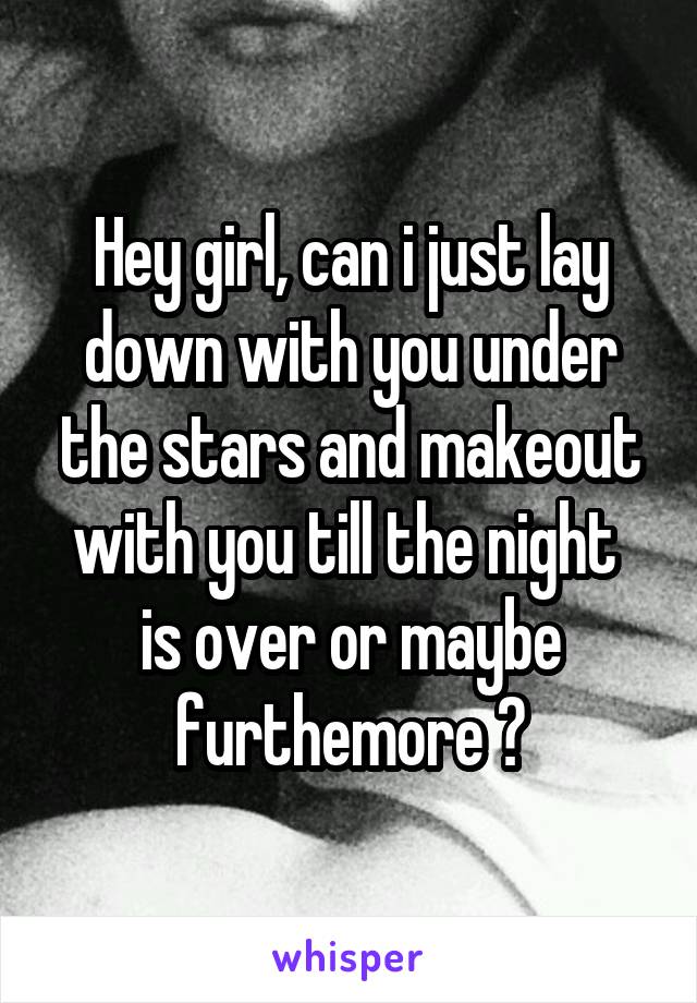 Hey girl, can i just lay down with you under the stars and makeout with you till the night 
is over or maybe furthemore ?