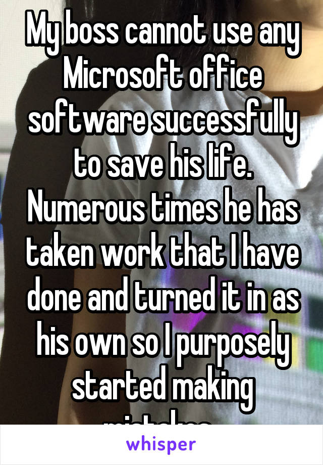 My boss cannot use any Microsoft office software successfully to save his life. Numerous times he has taken work that I have done and turned it in as his own so I purposely started making mistakes. 