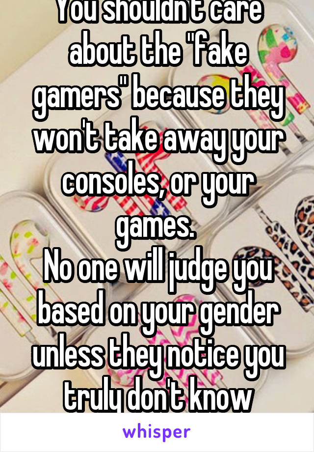 You shouldn't care about the "fake gamers" because they won't take away your consoles, or your games. 
No one will judge you based on your gender unless they notice you truly don't know anything.