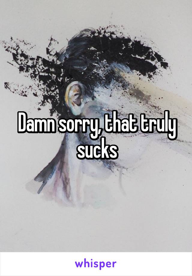 Damn sorry, that truly sucks