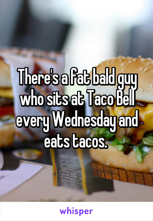 There's a fat bald guy who sits at Taco Bell every Wednesday and eats tacos. 