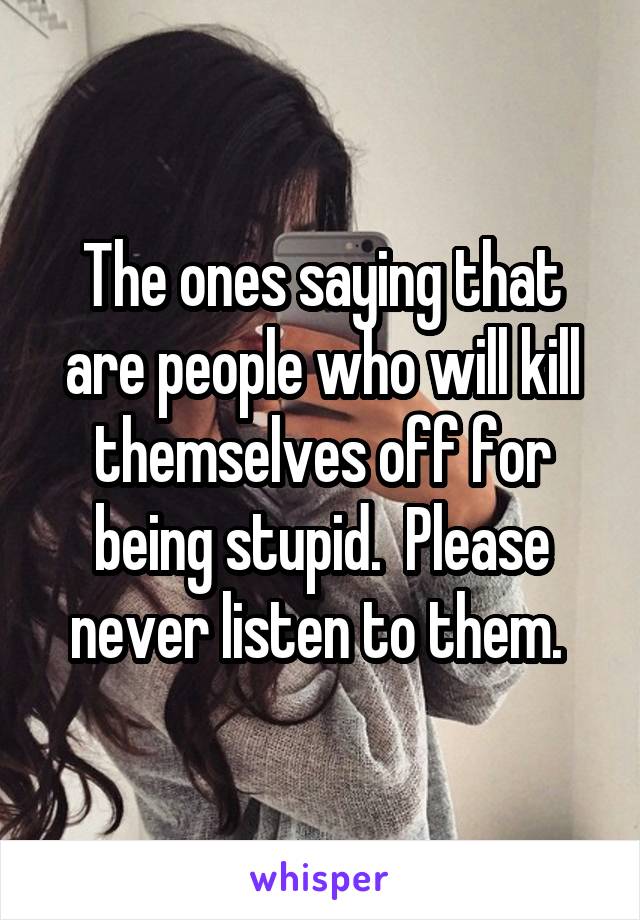 The ones saying that are people who will kill themselves off for being stupid.  Please never listen to them. 