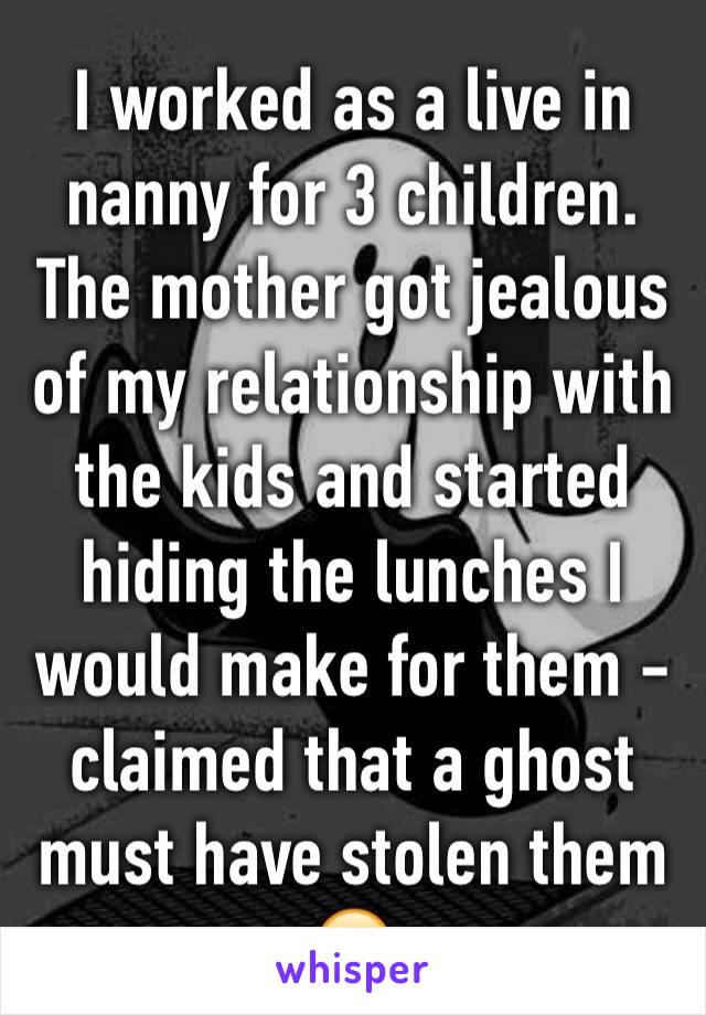 I worked as a live in nanny for 3 children. The mother got jealous of my relationship with the kids and started hiding the lunches I would make for them - claimed that a ghost must have stolen them 😕