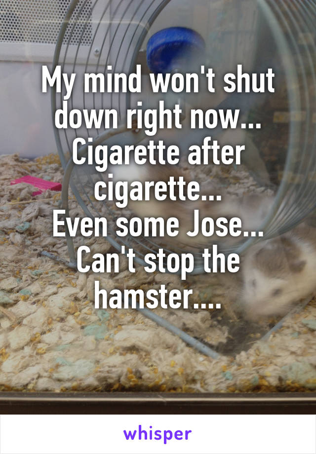 My mind won't shut down right now...
Cigarette after cigarette...
Even some Jose...
Can't stop the hamster....

