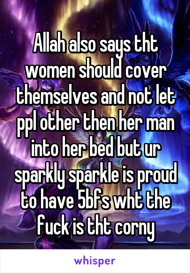 Allah also says tht women should cover themselves and not let ppl other then her man into her bed but ur sparkly sparkle is proud to have 5bfs wht the fuck is tht corny