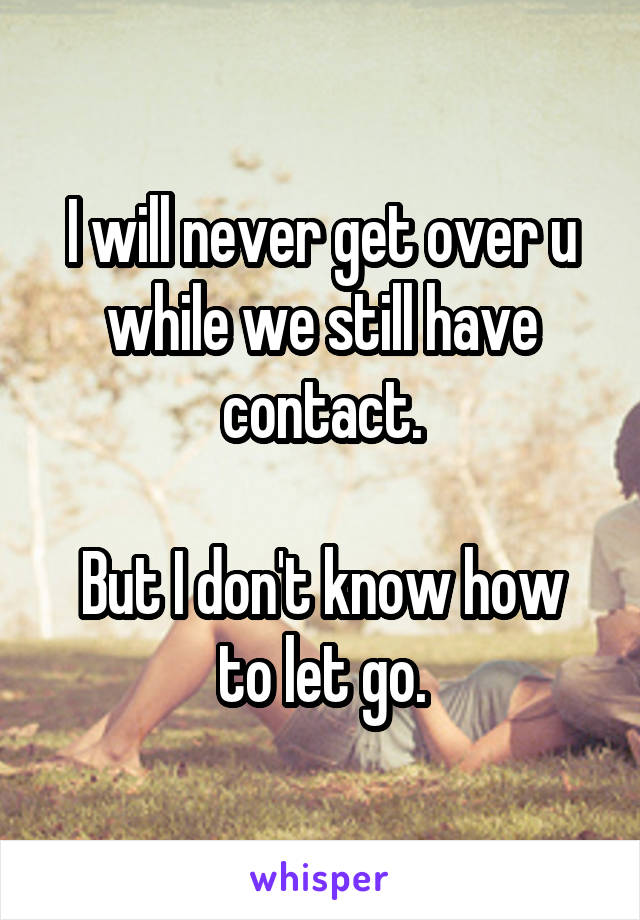 I will never get over u while we still have contact.

But I don't know how to let go.