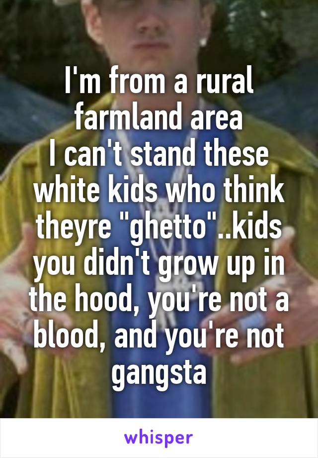 I'm from a rural farmland area
I can't stand these white kids who think theyre "ghetto"..kids you didn't grow up in the hood, you're not a blood, and you're not gangsta