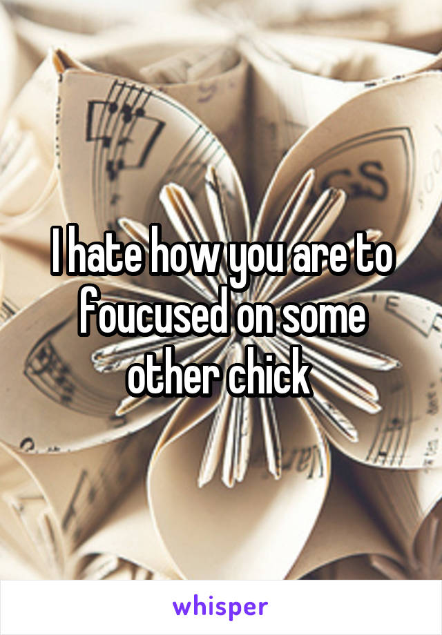 I hate how you are to foucused on some other chick 