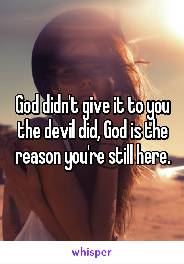 God didn't give it to you the devil did, God is the reason you're still here.