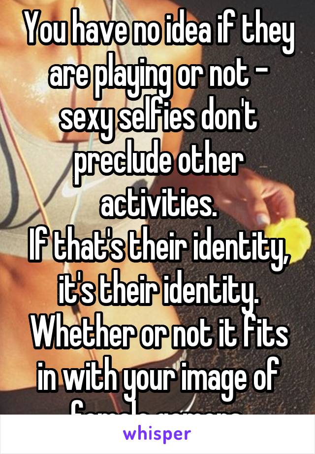 You have no idea if they are playing or not - sexy selfies don't preclude other activities.
If that's their identity, it's their identity. Whether or not it fits in with your image of female gamers.