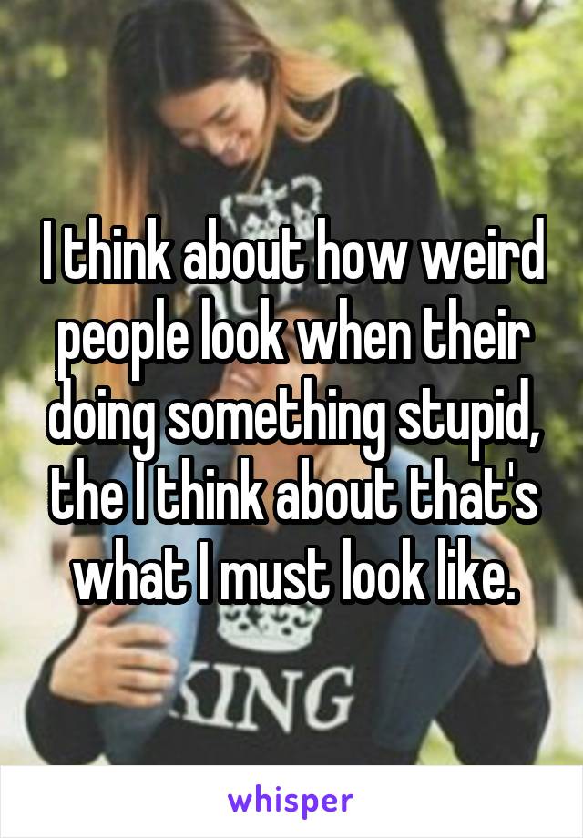 I think about how weird people look when their doing something stupid, the I think about that's what I must look like.