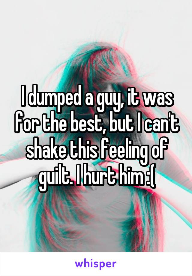 I dumped a guy, it was for the best, but I can't shake this feeling of guilt. I hurt him :(