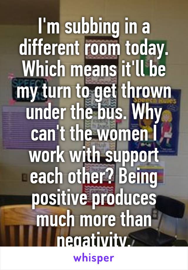 I'm subbing in a different room today. Which means it'll be my turn to get thrown under the bus. Why can't the women I work with support each other? Being positive produces much more than negativity.