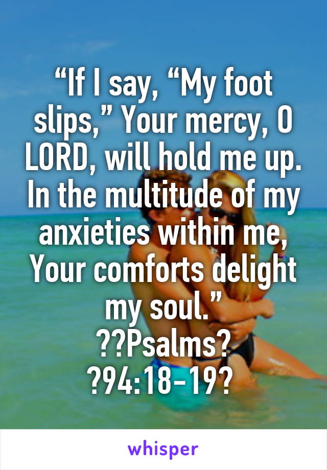 “If I say, “My foot slips,” Your mercy, O LORD, will hold me up. In the multitude of my anxieties within me, Your comforts delight my soul.”
‭‭Psalms‬ ‭94:18-19‬ 