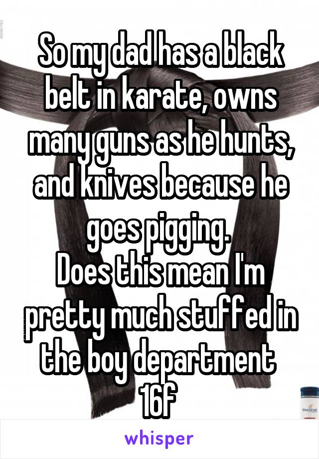 So my dad has a black belt in karate, owns many guns as he hunts, and knives because he goes pigging. 
Does this mean I'm pretty much stuffed in the boy department 
16f 