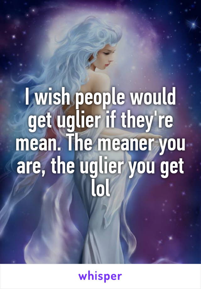 I wish people would get uglier if they're mean. The meaner you are, the uglier you get lol