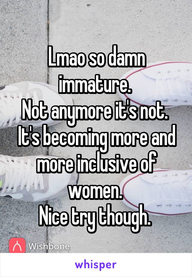 Lmao so damn immature. 
Not anymore it's not. 
It's becoming more and more inclusive of women. 
Nice try though. 