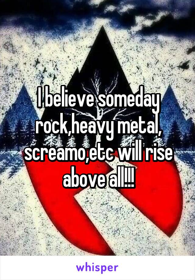 I believe someday rock,heavy metal, screamo,etc will rise above all!!!