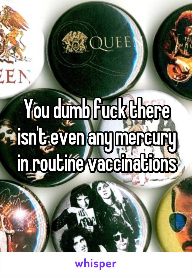 You dumb fuck there isn't even any mercury in routine vaccinations