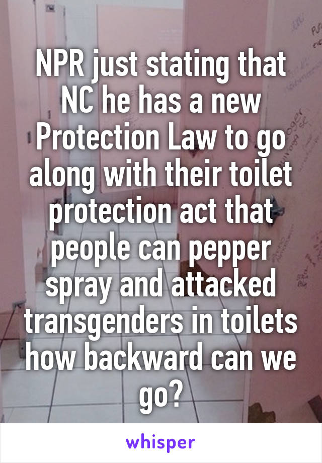 NPR just stating that NC he has a new Protection Law to go along with their toilet protection act that people can pepper spray and attacked transgenders in toilets how backward can we go?