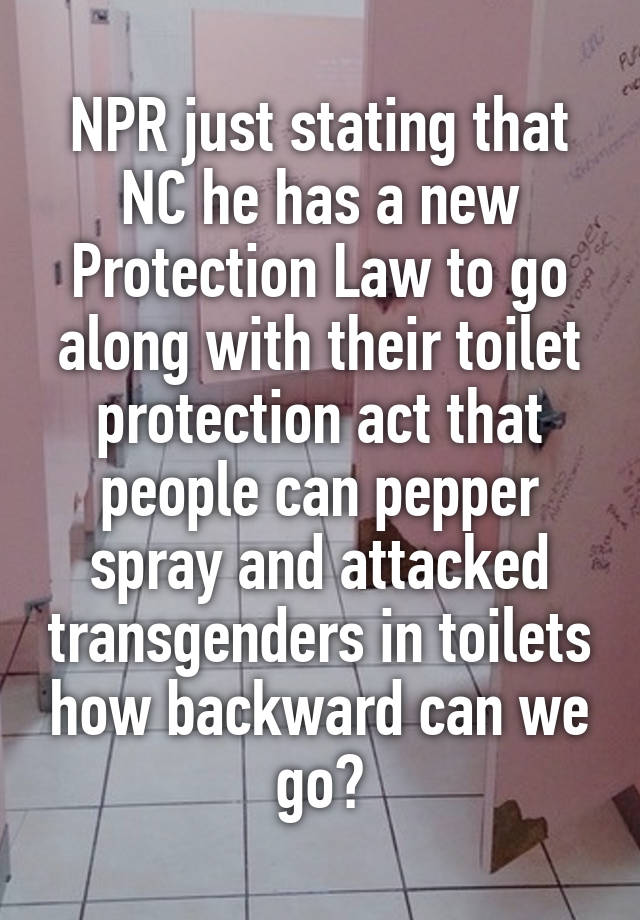 NPR just stating that NC he has a new Protection Law to go along with their toilet protection act that people can pepper spray and attacked transgenders in toilets how backward can we go?