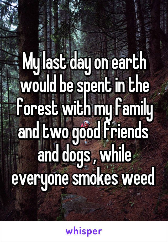 My last day on earth would be spent in the forest with my family and two good friends  and dogs , while everyone smokes weed 