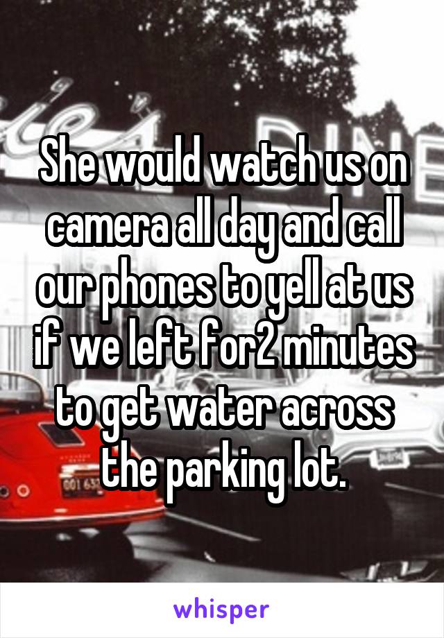 She would watch us on camera all day and call our phones to yell at us if we left for2 minutes to get water across the parking lot.